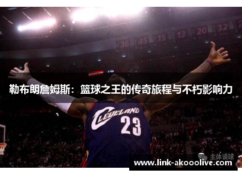 勒布朗詹姆斯:篮球之王的传奇旅程与不朽影响力